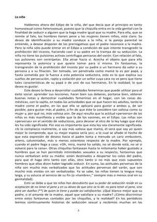 5
La niña
Hablemos ahora del Edipo de la niña, del que decía que al principio es tanto
homosexual como heterosexual, puesto que la chiquilla entra en la vida genital con la
finalidad de seducir a alguien que la haga madre igual que su madre. Para ella, que se
remite al falo, los hombres tienen pene y las mujeres tienen niños, está claro. Su
deseo de identificación a su madre conduce a la niña, si la pareja parental se
entiende, a desear disponer de las prerrogativas que el padre reconoce a la madre.
Pero la niña sólo puede entrar en el Edipo a condición de que intente transgredir la
prohibición del incesto, haciendo caer a su padre en la trampa de su seducción. La
niña no tiene las pulsiones activas centrífugas penianas del varón. Con relación al falo,
sus pulsiones son centrípetas. Ella atrae hacia sí. Acecha el objeto que para ella
representa la potencia y que quiere tomar para sí misma. En fantasmas, la
transgresión de la prohibición del incesto por su padre o un hermano da valor a su
persona y a su filiación. Ser tomada, ser penetrada como mamá lo es por papá, y
hasta sometida por la fuerza a esta potencia seductora, esto es lo que explica sus
sueños de persecución, rapto y violación por un señor cuya cara no ve pero que tiene
tales características de su papá o de uno de sus hermanos. En la realidad, lo que
desea es gustar.
Este deseo la lleva a desarrollar cualidades femeninas que puede utilizar para el
éxito social: aprender sus lecciones, hacer bien sus deberes, portarse bien, obtener
buenas notas y demostrar cualidades femeninas en el hogar, con las cosas do-
mésticas, con la vajilla, en todas las actividades que ve que hacen los adultos, tanto la
madre como el padre, en las que ella se aplicará para gustar a ambos y, de ser
posible, para gustar más al padre, a fin de que éste la considere tan valiosa como su
mujer y, por qué no, más valiosa aún. De aquí resulta que la actitud «perversa» de las
niñas es más manifiesta y visible que la de los varones, en el Edipo. Las niñas son
«perversas» en el sentido de seductoras, para desviar al otro de la ley luego que ésta
les ha sido significada. Por eso es importante que esta ley sea claramente significada.
«Si lo complazco realmente, si soy más valiosa que mamá, él verá que soy yo quien
mejor lo comprende, que su mejor esposa sería yo»; a lo cual se añade el hecho de
que esta expresión de deseos hacia el padre toma a menudo un cariz embustero,
artero, calumniador, más o menos ostentoso respecto de la madre. Por ejemplo,
cuando el padre llega a casa: «Oh, mira, mamá ha salido, no sé donde está, no sé si
volverá para la cena». Otras chiquillas fantasean hasta la mitomanía haber gustado a
hombres que se han permitido intimidades sexuales a su respecto, fantasmas que
nunca verbalizan ante su madre: están destinados a despertar los celos del padre,
para que él haga otro tanto con ellas, otro tanto si no más que esos supuestos
hombres que ellas dicen haber logrado seducir. En suma, las actitudes perversas de la
niña son mucho más verbalizadas que las actitudes perversas del varón, que son
mucho más vividas sin ser verbalizadas. Ya se sabe, las niñas tienen la lengua muy
larga, y su astucia al servicio de su fin (o «hambre»," siempre más o menos oral en su
genitalidad).
Esto se debe a que las niñas han descubierto que su poder de seducción reside en su
aceptación de no tener el pene y en su deseo de que otro se lo dé: no para tener el pene, sino
para ser dueñas (**) de quien lo tiene y puede así satisfacerlas. ¿Qué blanco mejor que su
padre, o el amante de la madre, aquel que satisface a su madre? ¿Cómo discriminar
entre estos fantasmas contados por las chiquillas, y la realidad? En los periódicos
leemos continuamente historias de seducción sexual y recibimos muchas en las
 