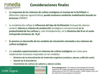 • La respuesta de los sistemas de cultivo ecológicos al manejo de la fertilidad en
diferentes regiones agroclimáticas puede evaluarse mediante modelización basada en
procesos (FASSET)
• La modelización refleja la influencia del tipo de fertilización (incluyendo abonos
verdes), laboreo y sistema de producción (ecológico o convencional) en la
productividad de los cultivos y, más limitadamente, en la dinámica del N en el suelo
incluyendo emisiones de N2O.
• Es preciso un desarrollo de los modelos de simulación orientado a los sistemas de
cultivo ecológicos
• Los estudios experimentales en sistemas de cultivo ecológicos son clave para
implementar funciones mejoradas en los modelos:
– Dinámica de la mineralización de materiales orgánicos (residuos, abonos y MO del suelo)
– Fijación de N atmosférico
– Crecimiento de cultivos de cubierta y abonos verdes.
Acknowledgements: The author(s) acknowledge the financial
support for this project provided by transnational funding bodies,
being partners of the FP7 ERA-net project, CORE Organic Plus, and
the cofund from the European Commission
Consideraciones finales
 