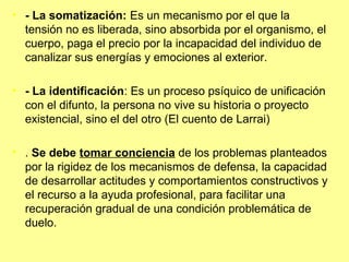 • - La somatización: Es un mecanismo por el que la
tensión no es liberada, sino absorbida por el organismo, el
cuerpo, paga el precio por la incapacidad del individuo de
canalizar sus energías y emociones al exterior.
• - La identificación: Es un proceso psíquico de unificación
con el difunto, la persona no vive su historia o proyecto
existencial, sino el del otro (El cuento de Larrai)
• . Se debe tomar conciencia de los problemas planteados
por la rigidez de los mecanismos de defensa, la capacidad
de desarrollar actitudes y comportamientos constructivos y
el recurso a la ayuda profesional, para facilitar una
recuperación gradual de una condición problemática de
duelo.
 