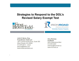 Strategies to Respond to the DOL’s
Revised Salary Exempt Test
Julie E. Byrne, Esq.
Frost Brown Todd LLC
9277 Centre Pointe Drive, Suite 300
West Chester OH 45069
513.870.8214 – direct
jebyrne@fbtlaw.com
www.frostbrowntodd.com
1
Amy Ramsey
IronRoad
9435 Waterstone Blvd
513.605.3522
aramsey@ironroad.us
www.ironroad.us
 