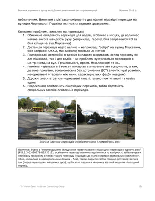 Безпека дорожнього руху у місті Долині: аналітичний звіт та рекомендації Жовтень 2016 р.
ГО "Vision Zero" та Urban Consulting Group 16
небезпечним. Винятком з цієї закономірності є два підняті пішохідні переходи на
вулицях Чорновола і Пушкіна, які можна вважати зразковими.
Конкретні проблеми, виявлені на переходах:
1. Обмежена оглядовість переходів для водіїв, особливо в місцях, де водночас
наявна висока швидкість руху (наприклад, перехід біля заправки ОККО та
біля кільця на вул.Міцкевича)
2. Дистанція переходів надто велика – наприклад, "зебра" на вулиці Міцкевича,
біля заправки ОККО, має довжину близько 25 метрів
3. Припарковані автомобілі в деяких випадках закривають огляд переходу як
для пішоходів, так і для водіїв – ця проблема зустрічається переважно в
центрі міста, на вул. Грушевського, просп. Незалежності та ін..
4. Розмітка переходів в багатьох випадках є зношеною або відсутньою, а там,
де вона присутня, вона нанесена без дотримання ДСТУ (нечіткі краї розмітки,
ненормативні інтервали між ними, характеристики фарби невідомі)
5. Дорожні знаки втратили нормативні якості, погано помітні вночі та навіть
вдень
6. Недосконала освітленість пішохідних переходів, тобто відсутність
спеціальних засобів освітлення переходів.
Значна частина переходів є небезпечними і потребують змін
Примітка: Згідно з "Рекомендаціями обладнання нерегульованих пішохідних переходів в одному рівні"
(Р В.2.3-03450778-855:2015), освітлення переходу повинно відрізнятися по колірності, забезпечувати
необхідну яскравість в межах усього переходу і підходах до нього (середня вертикальна освітленість
40лк, мінімальна в найвіддаленіших точках - 5лк), також джерело світла повинно розташовуватися
так (перед переходом в напрямку руху), щоб світло падало в напрямку від очей водія на пішохідний
перехід.
 