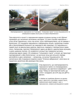 Безпека дорожнього руху у місті Долині: аналітичний звіт та рекомендації Жовтень 2016 р.
ГО "Vision Zero" та Urban Consulting Group 18
Невпорядкованість паркування та її наслідки: "пляшкове горло" на вул.Грушевського та
непрацююча права смуга руху на просп.Незалежності
Така відсутність ясності з паркуванням вздовж основних вулиць в місті Долині
призводить до численних негативних наслідків: (1) різні способи паркування –
хтось встає паралельно, хтось під кутом, хтось перпендикулярно, що не завжди є
безпечним; (2) поширене паркування в заборонених місцях, наприклад в межах
або в безпосередній близькості до перехрестя або переходу; (3) паркування в
правій смузі на двосмугових дорогах, фактично, виводить з використання праву
смугу. Наприклад, проспект Незалежності вдень де-факто є двосмуговою вулицею,
з дуже широкою смугою; (4) конфліктні ситуації при поверненні до руху,
наприклад заднім ходом; (5) утворення "пляшкового горла" у місцях, де транспорт
припаркований з обох боків вулиці і не вистачає місця для вільного проїзду
автомобілів в двох напрямках -- наприклад, на вулиці Грушевського; (6)
непомічання або ігнорування водіями знаків "Стоянка заборонена", коли вони не
підкріплені розміткою або розміщені без сенсу.
Слід відзначити, що невпорядкованість
паркування прямо чи опосередковано
призводить до зростання аварійності – ДТП
виду "Наїзд на транспортний засіб, що
стоїть" складають аж 21% від усіх ДТП в
Долині.
 Майже всі проблеми Долини на одному
фото: відсутність тротуарів, широкі смуги,
небезпечний лівий поворот, хаос з
паркуванням, невірне розташування знаків
 