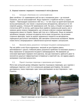 Безпека дорожнього руху у місті Долині: аналітичний звіт та рекомендації Жовтень 2016 р.
ГО "Vision Zero" та Urban Consulting Group 19
3. Хороші новини: переваги і можливості міста Долина
3.1. Ситуація з безпекою не є катастрофічною
Двоє загиблих і 21 травмованих осіб за три з половиною роки – це поганий
показник, але не катастрофічний. Якщо порівняти з подібним містом у східній
Україні – Павлоградом (населення 100 тис.) – то там лише на одній магістральній
вулиці Дніпровській, яка також є національною автодорогою, фіксується по 10
смертей щороку, і близько 50 травмованих осіб. На жаль, в Україні не ведеться
статистики ДТП по містах, щоб можна було зробити порівняльний аналіз, але з
наявних даних можна стверджувати, що ситуація в Долині скоріше відповідає
середньому рівню по Україні. Однак цей стан не є стабільним. Якщо не вживати
запобіжних заходів, ситуація на дорогах міста може погіршитись під впливом
сторонніх факторів, таких як ремонт дорожнього покриття на автодорогах,
підвищення доступності автомобілів, або звичайне статистичне коливання. Відтак
плани міста з впорядкування і убезпечення вуличної мережі є актуальним.
3.2. Високий рівень розуміння і мотивації місцевого самоврядування
Під час робот в місті було відзначено високий як для України рівень
вмотивованості і досить глибокий рівень розуміння проблеми та можливих рішень з
боку керівників та працівників місцевого самоврядування. Ми вважаємо це
ключовим фактором переваги міста Долина, яке дає можливість здійснити дієві та
економічно доцільні інфраструктурні інтервенції у короткий час, які одразу дадуть
вимірювані позитивні результати.
3.3. Підняті пішохідні переходи є зразковими для України
Місто має успішний досвід побудови піднятих пішохідних переходів, що є однією з
найкращих практик у світі та є унікальним досвідом для України. На момент
дослідження, таких переходів є два і вони розташовані на вул.Чорновола і вул.
Пушкіна.
Підняті переходи на вул.Пушкіна і Чорновола у Долині
 