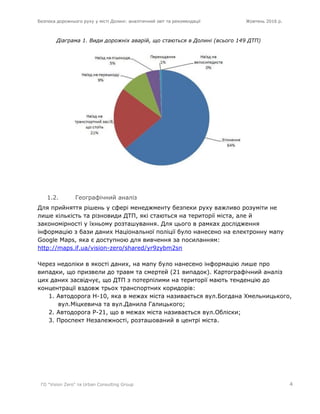 Безпека дорожнього руху у місті Долині: аналітичний звіт та рекомендації Жовтень 2016 р.
ГО "Vision Zero" та Urban Consulting Group 4
Діаграма 1. Види дорожніх аварій, що стаються в Долині (всього 149 ДТП)
1.2. Географічний аналіз
Для прийняття рішень у сфері менеджменту безпеки руху важливо розуміти не
лише кількість та різновиди ДТП, які стаються на території міста, але й
закономірності у їхньому розташування. Для цього в рамках дослідження
інформацію з бази даних Національної поліції було нанесено на електронну мапу
Google Maps, яка є доступною для вивчення за посиланням:
http://maps.if.ua/vision-zero/shared/yr9zybm2sn
Через недоліки в якості даних, на мапу було нанесено інформацію лише про
випадки, що призвели до травм та смертей (21 випадок). Картографічний аналіз
цих даних засвідчує, що ДТП з потерпілими на території мають тенденцію до
концентрації вздовж трьох транспортних коридорів:
1. Автодорога Н-10, яка в межах міста називається вул.Богдана Хмельницького,
вул.Міцкевича та вул.Данила Галицького;
2. Автодорога Р-21, що в межах міста називається вул.Обліски;
3. Проспект Незалежності, розташований в центрі міста.
 