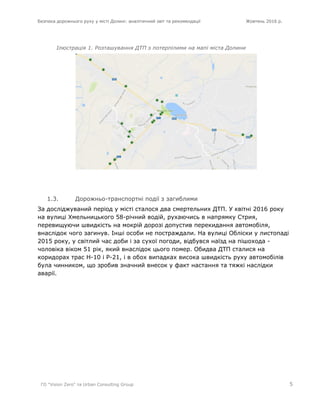 Безпека дорожнього руху у місті Долині: аналітичний звіт та рекомендації Жовтень 2016 р.
ГО "Vision Zero" та Urban Consulting Group 5
Ілюстрація 1. Розташування ДТП з потерпілими на мапі міста Долини
1.3. Дорожньо-транспортні події з загиблими
За досліджуваний період у місті сталося два смертельних ДТП. У квітні 2016 року
на вулиці Хмельницького 58-річний водій, рухаючись в напрямку Стрия,
перевищуючи швидкість на мокрій дорозі допустив перекидання автомобіля,
внаслідок чого загинув. Інші особи не постраждали. На вулиці Обліски у листопаді
2015 року, у світлий час доби і за сухої погоди, відбувся наїзд на пішохода -
чоловіка віком 51 рік, який внаслідок цього помер. Обидва ДТП сталися на
коридорах трас Н-10 і Р-21, і в обох випадках висока швидкість руху автомобілів
була чинником, що зробив значний внесок у факт настання та тяжкі наслідки
аварії.
 