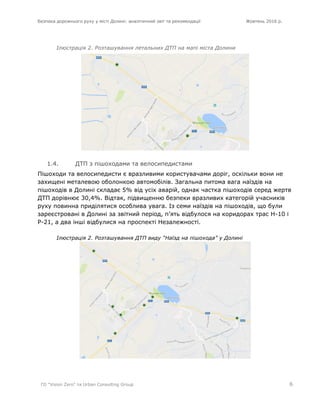 Безпека дорожнього руху у місті Долині: аналітичний звіт та рекомендації Жовтень 2016 р.
ГО "Vision Zero" та Urban Consulting Group 6
Ілюстрація 2. Розташування летальних ДТП на мапі міста Долини
1.4. ДТП з пішоходами та велосипедистами
Пішоходи та велосипедисти є вразливими користувачами доріг, оскільки вони не
захищені металевою оболонкою автомобілів. Загальна питома вага наїздів на
пішоходів в Долині складає 5% від усіх аварій, однак частка пішоходів серед жертв
ДТП дорівнює 30,4%. Відтак, підвищенню безпеки вразливих категорій учасників
руху повинна приділятися особлива увага. Із семи наїздів на пішоходів, що були
зареєстровані в Долині за звітний період, п’ять відбулося на коридорах трас Н-10 і
Р-21, а два інші відбулися на проспекті Незалежності.
Ілюстрація 2. Розташування ДТП виду “Наїзд на пішохода” у Долині
 