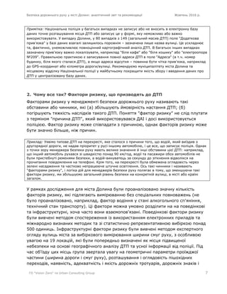 Безпека дорожнього руху у місті Долині: аналітичний звіт та рекомендації Жовтень 2016 р.
ГО "Vision Zero" та Urban Consulting Group 7
Примітка: Національна поліція у багатьох випадках не записує або не вносить в електронну базу
даних точне розташування місця ДТП або записує це у формі, яку неможливо або важко
використовувати. У випадку Долини, у 80 випадків з 149 (загальний масив ДТП) поле "Додаткова
прив'язка" у базі даних взагалі залишилось порожнім – зазначена лише назва вулиці. Це ускладнює
та, фактично, унеможливлює повноцінний картографічний аналіз ДТП. В багатьох інших випадках
зазначену прив'язку важко локалізувати, наприклад "біля кафе" або "біля кошику" або "електроопора
№209". Правильною практикою є записування повної адреси ДТП в поле "Адреса" (в т.ч. номер
будинку, біля якого сталася ДТП), а якщо адреса відсутня – повинна бути чітка прив'язка, наприклад
до GPS-координат або кілометра дороги/вулиці. Рекомендуємо муніципалітету міста Долина та
місцевому відділку Національної поліції у майбутньому покращити якість збору і введення даних про
ДТП у централізовану базу даних.
2. Чому все так? Фактори ризику, що призводять до ДТП
Факторами ризику у менеджменті безпеки дорожнього руху називають такі
обставини або чинники, які (а) збільшують ймовірність настання ДТП; (б)
погіршують тяжкість наслідків такого ДТП. Поняття "фактор ризику" не слід плутати
з терміном "причина ДТП", який використовувався ДАІ і досі використовується
поліцією. Фактор ризику може співпадати з причиною, однак факторів ризику може
бути значно більше, ніж причин.
Приклад: Уявімо типове ДТП на перехресті, яке сталося з причини того, що водій, який виїздив з
другорядної дороги, не надав пріоритет у русі іншому автомобілю, і це все, що записує поліція. Однак
з точки зору менеджера безпеки руху мають велике значення й інші обставини цієї ДТП: наприклад,
що інший автомобіль рухався зі швидкістю понад 90 км/год, водії та пасажири обох автомобілів не
були пристебнуті ременями безпеки, а водій-винуватець за секунду до зіткнення відволікся на
прочитання повідомлення на телефоні. Крім того, на перехресті була обмежена оглядовість через
зелені насадження та частково непрацююче штучне освітлення. Ось такі чинники і називають
"факторами ризику", і логіка дій для менеджерів безпеки руху полягає в тому, що зменшуючи такі
фактори ризику, ми збільшуємо загальний рівень безпеки на конкретній вулиці, в місті або країні
загалом.
У рамках дослідження для міста Долина були проаналізовано значну кількість
факторів ризику, які підлягають вимірюванню без спеціальних повноважень (не
було проаналізовано, наприклад, фактор водіння у стані алкогольного сп'яніння,
технічний стан транспорту). Ці фактори можна умовно розділити на на поведінкові
та інфраструктурні, хоча часто вони взаємопов'язані. Поведінкові фактори ризику
були вивчені методом спостереження із використанням електронних приладів та
міжнародно визнаних методик та зі статистично репрезентативною вибіркою понад
500 одиниць. Інфраструктурні фактори ризику були вивчені методом експертного
огляду вулиць міста за вибіркового вимірювання ширини смуг руху, з особливою
увагою на 19 локацій, які були попередньо визначені як місця підвищеної
небезпеки на основі географічного аналізу ДТП та усної інформації від поліції. Під
час об'їзду цих місць група звертала увагу на геометричні параметри проїжджої
частини (ширина дороги і смуг руху), розташування і оглядовість пішохідних
переходів, наявність, адекватність і якість дорожніх тротуарів, дорожніх знаків і
 