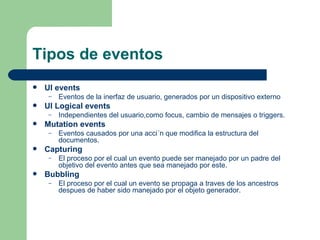 Tipos de eventos UI events  Eventos de la inerfaz de usuario, generados por un dispositivo externo  UI Logical events  Independientes del usuario,como focus, cambio de mensajes o triggers.  Mutation events  Eventos causados por una acci´n que modifica la estructura del documentos.  Capturing  El proceso por el cual un evento puede ser manejado por un padre del objetivo del evento antes que sea manejado por este .  Bubbling  El proceso por el cual un evento se propaga a traves de los ancestros despues de haber sido manejado por el objeto generador.  