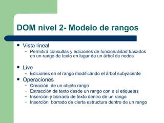 DOM nivel 2- Modelo de rangos Vista lineal Permitirá consultas y ediciones de funcionalidad basados en un rango de texto en lugar de un árbol de nodos Live Ediciones en el rango modificando el árbol subyacente Operaciones Creación  de un objeto rango Extracción de texto desde un rango con o si etiquetas Inserción y borrado de texto dentro de un rango Inserción  borrado de cierta estructura dentro de un rango 