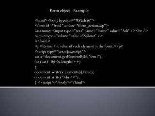 Form object -Example

<html><body bgcolor="#87cb56">
<form id="frm1" action="form_action.asp">
Last name: <input type="text" name="lname" value="Adi" /><br />
<input type="submit" value="Submit" />
</form>
<p>Return the value of each element in the form:</p>
<script type="text/javascript">
var x=document.getElementById("frm1");
for (var i=0;i<x.length;i++)
{
document.write(x.elements[i].value);
document.write("<br />");
} </script></body></html>
 