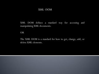 XML -DOM



XML DOM defines a standard way for accessing and
manipulating XML documents.

OR

The XML DOM is a standard for how to get, change, add, or
delete XML elements.
 