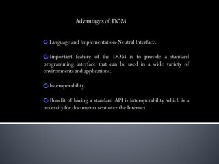 Advantages of DOM


  Language and Implementation-Neutral Interface.

   Important feature of the DOM is to provide a standard
programming interface that can be used in a wide variety of
environments and applications.

  Interoperability.

  Benefit of having a standard API is interoperability which is a
necessity for documents sent over the Internet.
 