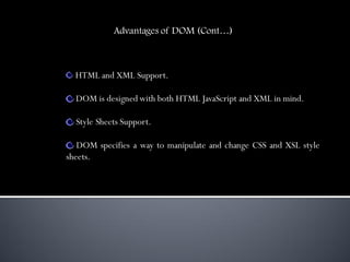 Advantages of DOM (Cont…)



  HTML and XML Support.

  DOM is designed with both HTML JavaScript and XML in mind.

  Style Sheets Support.

   DOM specifies a way to manipulate and change CSS and XSL style
sheets.
 