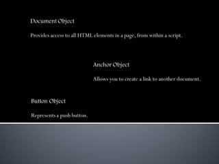 Document Object

Provides access to all HTML elements in a page, from within a script.



                            Anchor Object

                            Allows you to create a link to another document.


Button Object

Represents a push button.
 