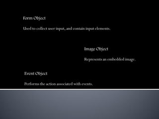 Form Object

Used to collect user input, and contain input elements.



                                      Image Object

                                      Represents an embedded image.


Event Object

Performs the action associated with events.
 