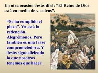 En otra ocasión Jesús dirá: “El Reino de Dios
está en medio de vosotros”.

 “Se ha cumplido el
 plazo”. Ya está la
 redención.
 Alegrémonos. Pero
 también es una frase
 comprometedora. Y
 Jesús sigue diciendo
 lo que nosotros
 tenemos que hacer.
 