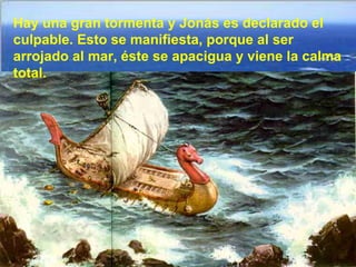 Hay una gran tormenta y Jonás es declarado el
culpable. Esto se manifiesta, porque al ser
arrojado al mar, éste se apacigua y viene la calma
total.
 