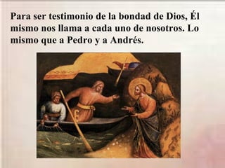 Para ser testimonio de la bondad de Dios, Él
mismo nos llama a cada uno de nosotros. Lo
mismo que a Pedro y a Andrés.
 