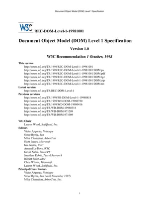Document Object Model (DOM) Level 1 Specification




            REC-DOM-Level-1-19981001

Document Object Model (DOM) Level 1 Specification
                                            Version 1.0

                      W3C Recommendation 1 October, 1998
This version
    http://www.w3.org/TR/1998/REC-DOM-Level-1-19981001
    http://www.w3.org/TR/1998/REC-DOM-Level-1-19981001/DOM.ps
    http://www.w3.org/TR/1998/REC-DOM-Level-1-19981001/DOM.pdf
    http://www.w3.org/TR/1998/REC-DOM-Level-1-19981001/DOM.tgz
    http://www.w3.org/TR/1998/REC-DOM-Level-1-19981001/DOM.zip
    http://www.w3.org/TR/1998/REC-DOM-Level-1-19981001/DOM.txt
Latest version
    http://www.w3.org/TR/REC-DOM-Level-1
Previous versions
    http://www.w3.org/TR/1998/PR-DOM-Level-1-19980818
    http://www.w3.org/TR/1998/WD-DOM-19980720
    http://www.w3.org/TR/1998/WD-DOM-19980416
    http://www.w3.org/TR/WD-DOM-19980318
    http://www.w3.org/TR/WD-DOM-971209
    http://www.w3.org/TR/WD-DOM-971009

WG Chair
    Lauren Wood, SoftQuad, Inc.
Editors
    Vidur Apparao, Netscape
    Steve Byrne, Sun
    Mike Champion, ArborText
    Scott Isaacs, Microsoft
    Ian Jacobs, W3C
    Arnaud Le Hors, W3C
    Gavin Nicol, Inso EPS
    Jonathan Robie, Texcel Research
    Robert Sutor, IBM
    Chris Wilson, Microsoft
    Lauren Wood, SoftQuad, Inc.
Principal Contributors
    Vidur Apparao, Netscape
    Steve Byrne, Sun (until November 1997)
    Mike Champion, ArborText, Inc.



                                                    1
 