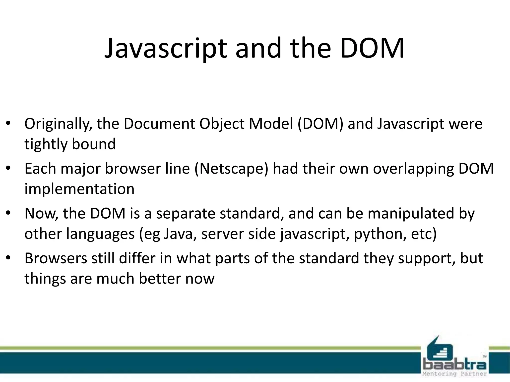 Javascript and the DOM

• Originally, the Document Object Model (DOM) and Javascript were
  tightly bound
• Each major browser line (Netscape) had their own overlapping DOM
  implementation
• Now, the DOM is a separate standard, and can be manipulated by
  other languages (eg Java, server side javascript, python, etc)
• Browsers still differ in what parts of the standard they support, but
  things are much better now
 
