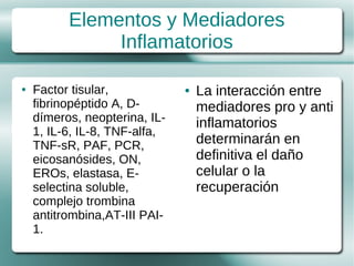 Elementos y Mediadores
               Inflamatorios

●   Factor tisular,            ●   La interacción entre
    fibrinopéptido A, D-           mediadores pro y anti
    dímeros, neopterina, IL-       inflamatorios
    1, IL-6, IL-8, TNF-alfa,
    TNF-sR, PAF, PCR,              determinarán en
    eicosanósides, ON,             definitiva el daño
    EROs, elastasa, E-             celular o la
    selectina soluble,             recuperación
    complejo trombina
    antitrombina,AT-III PAI-
    1.
 