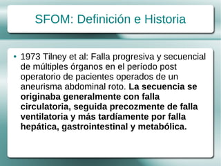 SFOM: Definición e Historia

●   1973 Tilney et al: Falla progresiva y secuencial
    de múltiples órganos en el período post
    operatorio de pacientes operados de un
    aneurisma abdominal roto. La secuencia se
    originaba generalmente con falla
    circulatoria, seguida precozmente de falla
    ventilatoria y más tardíamente por falla
    hepática, gastrointestinal y metabólica.
 