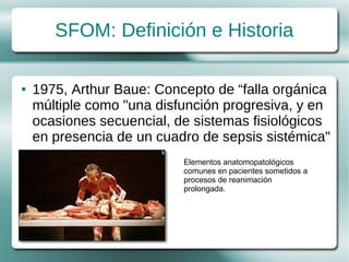 SFOM: Definición e Historia

●   1975, Arthur Baue: Concepto de “falla orgánica
    múltiple como "una disfunción progresiva, y en
    ocasiones secuencial, de sistemas fisiológicos
    en presencia de un cuadro de sepsis sistémica"
                           Elementos anatomopatológicos
                           comunes en pacientes sometidos a
                           procesos de reanimación
                           prolongada.
 