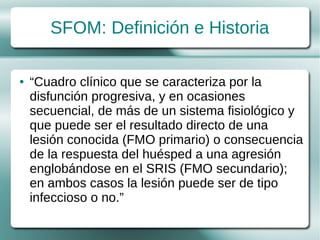 SFOM: Definición e Historia

●   “Cuadro clínico que se caracteriza por la
    disfunción progresiva, y en ocasiones
    secuencial, de más de un sistema fisiológico y
    que puede ser el resultado directo de una
    lesión conocida (FMO primario) o consecuencia
    de la respuesta del huésped a una agresión
    englobándose en el SRIS (FMO secundario);
    en ambos casos la lesión puede ser de tipo
    infeccioso o no.”
 