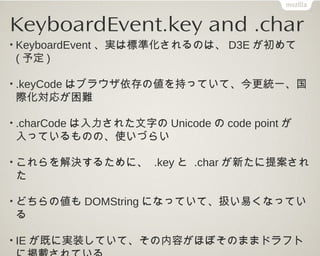 KeyboardEvent.key and .char

• 文字入力用ではないキーでは、.charはおおむね、空文
字列(例外あり)、 .keyは、仕様で定義済みのキーの名
前か、UAが命名できる場合はそれでも良い

• 後者の仕様はWebデ...