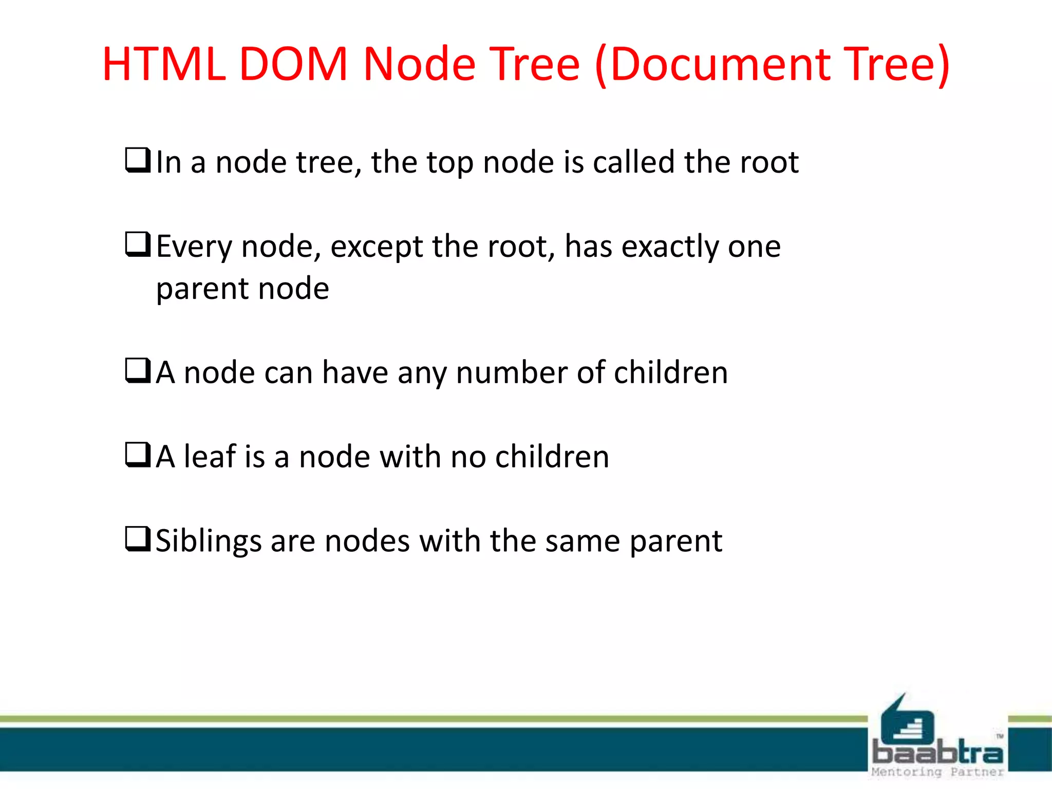 HTML DOM Node Tree (Document Tree)
In a node tree, the top node is called the root
Every node, except the root, has exactly one
parent node
A node can have any number of children
A leaf is a node with no children
Siblings are nodes with the same parent
 