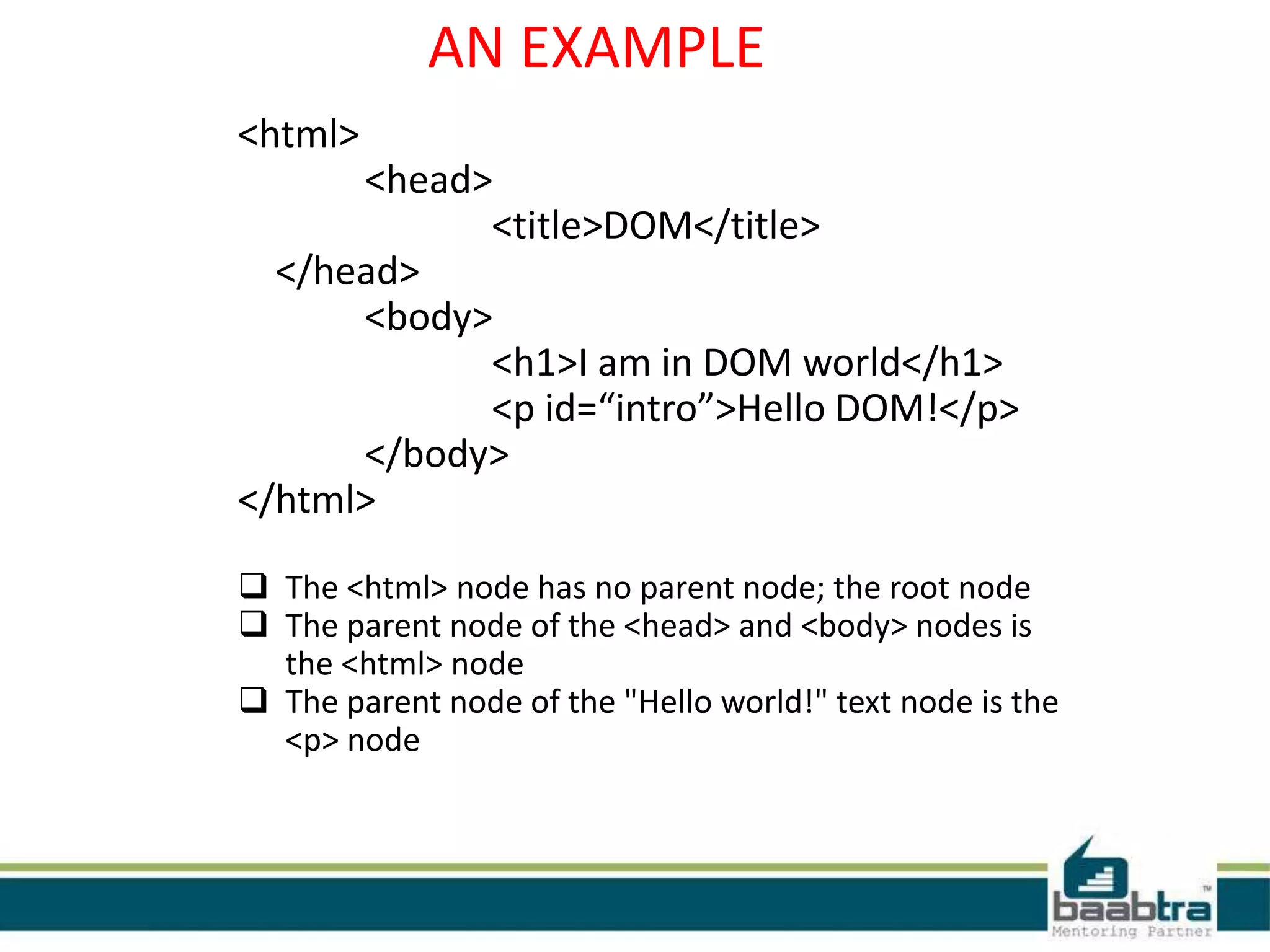 AN EXAMPLE
<html>
<head>
<title>DOM</title>
</head>
<body>
<h1>I am in DOM world</h1>
<p id=“intro”>Hello DOM!</p>
</body>
</html>
 The <html> node has no parent node; the root node
 The parent node of the <head> and <body> nodes is
the <html> node
 The parent node of the "Hello world!" text node is the
<p> node
 