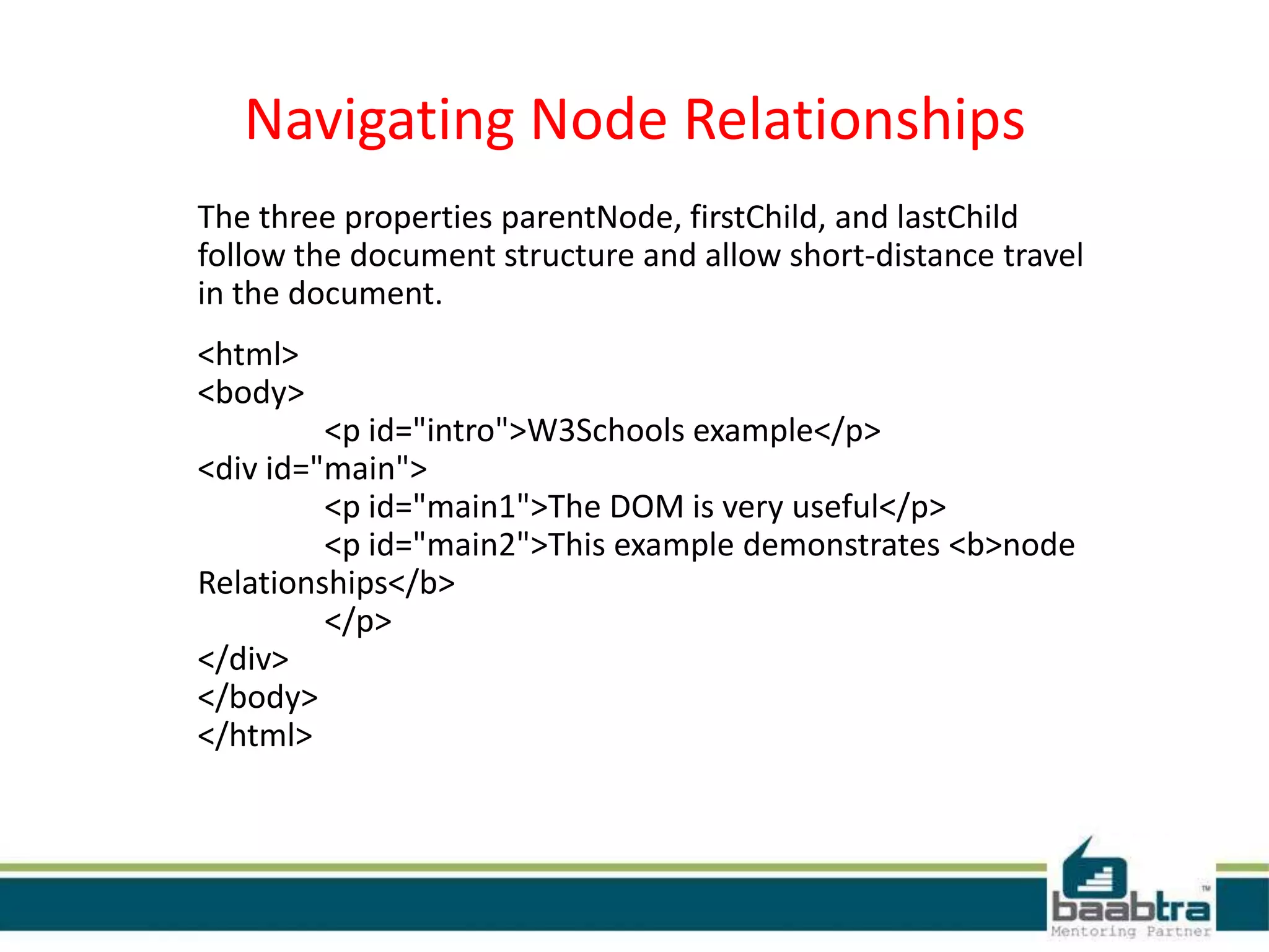 Navigating Node Relationships
The three properties parentNode, firstChild, and lastChild
follow the document structure and allow short-distance travel
in the document.
<html>
<body>
<p id="intro">W3Schools example</p>
<div id="main">
<p id="main1">The DOM is very useful</p>
<p id="main2">This example demonstrates <b>node
Relationships</b>
</p>
</div>
</body>
</html>
 