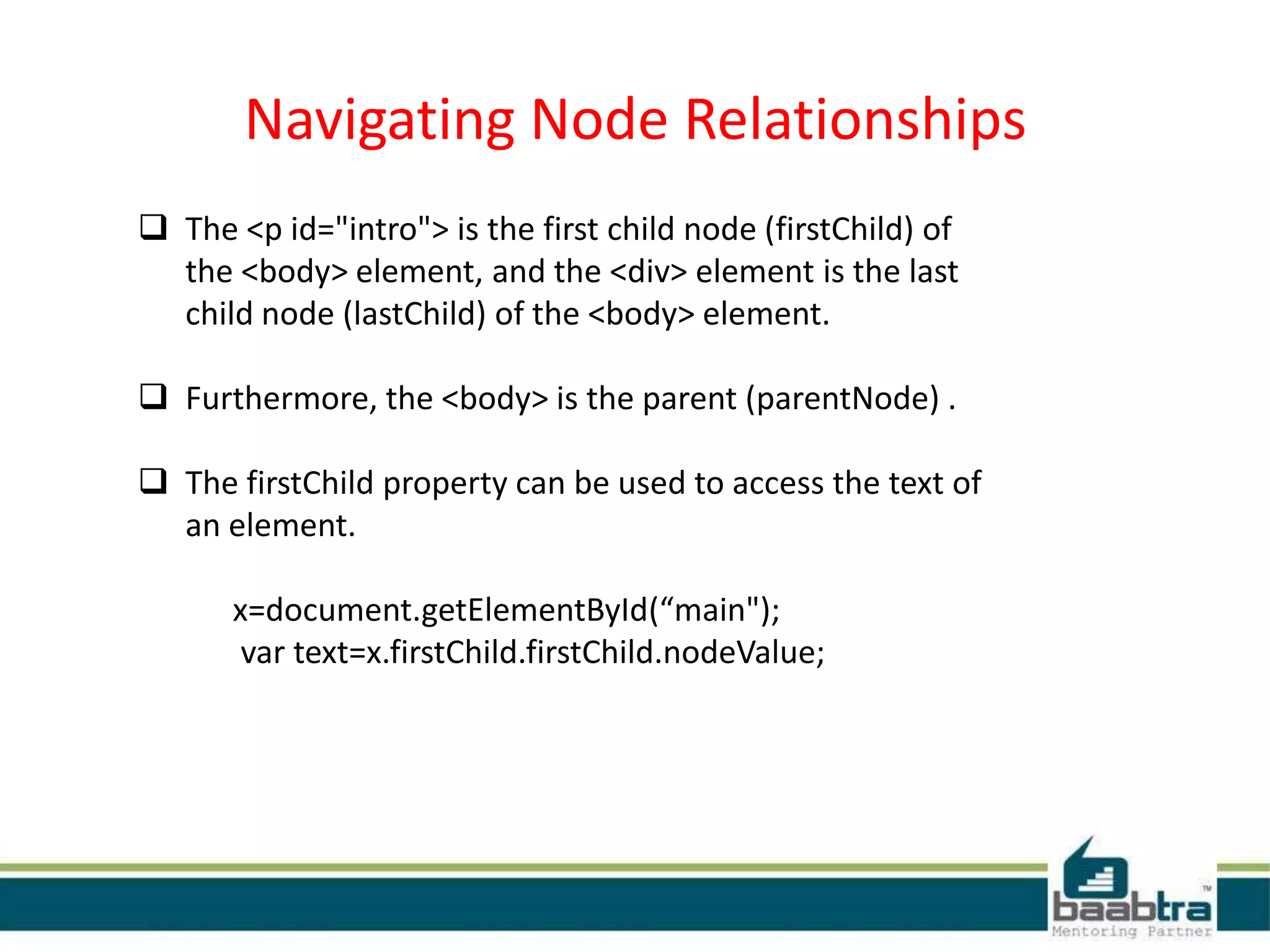Navigating Node Relationships
 The <p id="intro"> is the first child node (firstChild) of
the <body> element, and the <div> element is the last
child node (lastChild) of the <body> element.
 Furthermore, the <body> is the parent (parentNode) .
 The firstChild property can be used to access the text of
an element.
x=document.getElementById(“main");
var text=x.firstChild.firstChild.nodeValue;
 