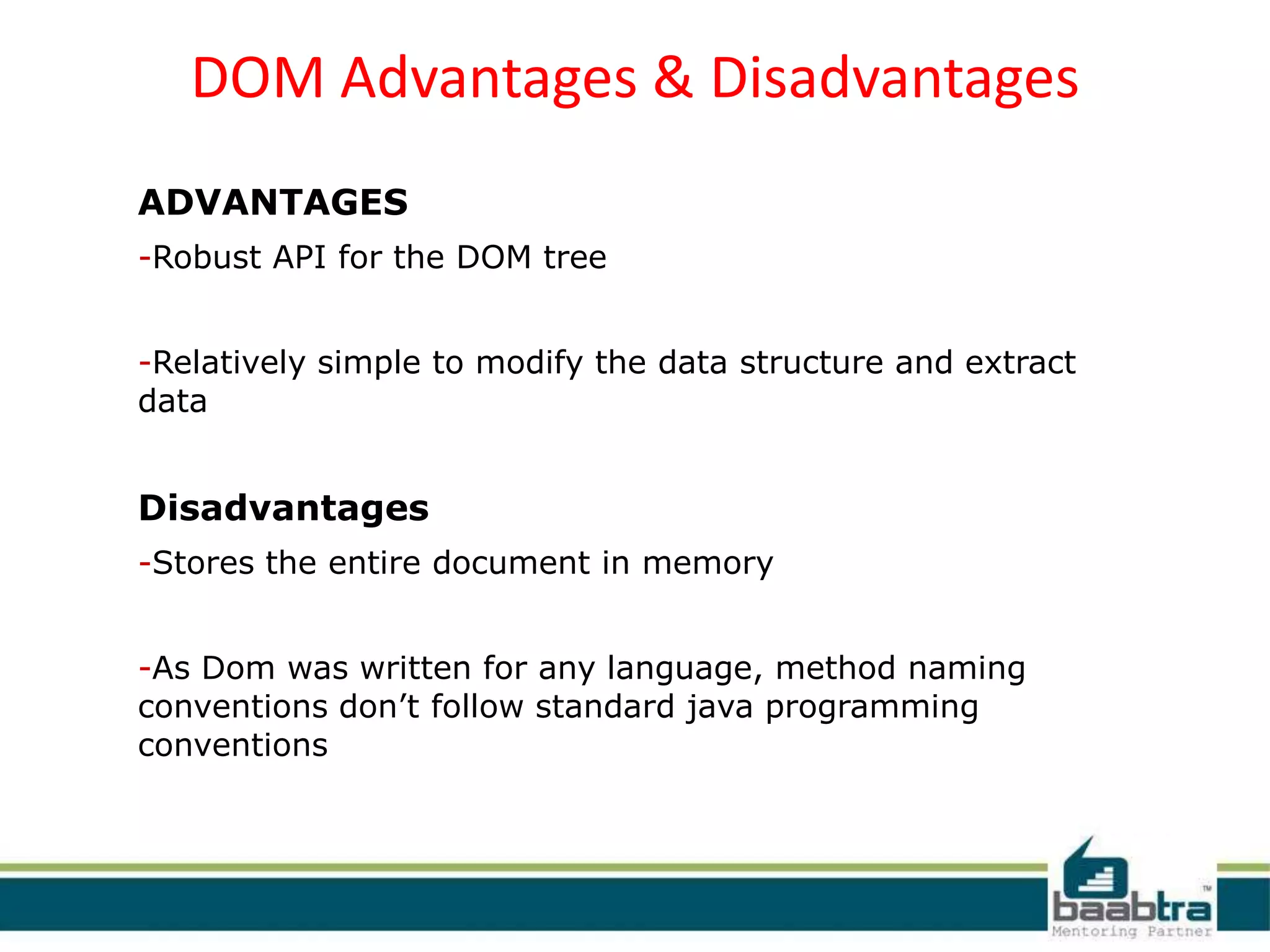 DOM Advantages & Disadvantages
ADVANTAGES
-Robust API for the DOM tree
-Relatively simple to modify the data structure and extract
data
Disadvantages
-Stores the entire document in memory
-As Dom was written for any language, method naming
conventions don’t follow standard java programming
conventions
 