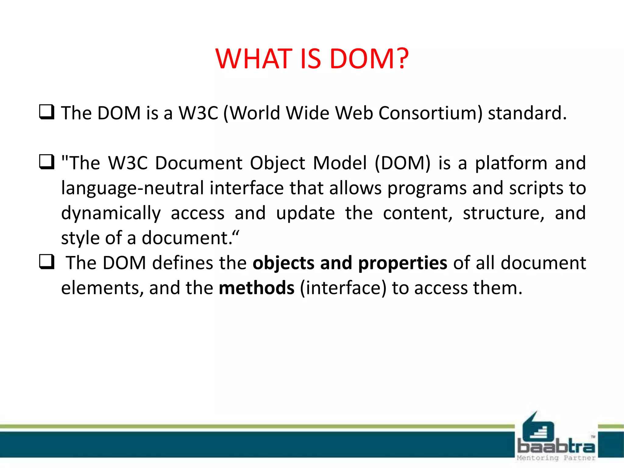 WHAT IS DOM?
 The DOM is a W3C (World Wide Web Consortium) standard.
 "The W3C Document Object Model (DOM) is a platform and
language-neutral interface that allows programs and scripts to
dynamically access and update the content, structure, and
style of a document.“
 The DOM defines the objects and properties of all document
elements, and the methods (interface) to access them.
 