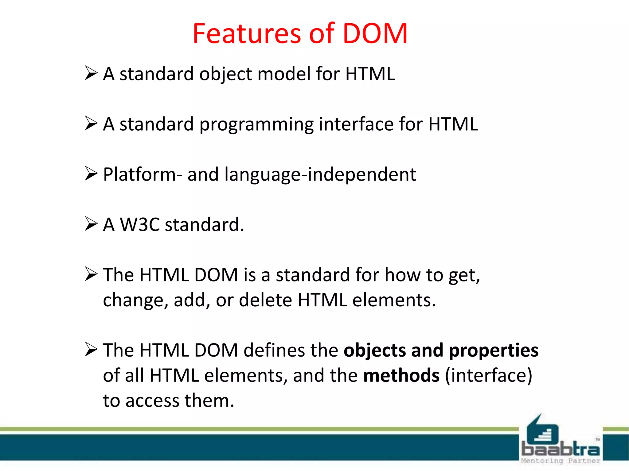 Features of DOM
A standard object model for HTML
A standard programming interface for HTML
Platform- and language-independent
A W3C standard.
The HTML DOM is a standard for how to get,
change, add, or delete HTML elements.
The HTML DOM defines the objects and properties
of all HTML elements, and the methods (interface)
to access them.
 