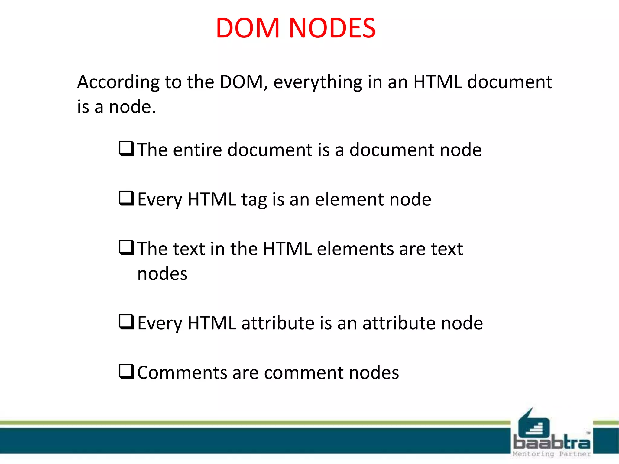DOM NODES
According to the DOM, everything in an HTML document
is a node.
The entire document is a document node
Every HTML tag is an element node
The text in the HTML elements are text
nodes
Every HTML attribute is an attribute node
Comments are comment nodes
 