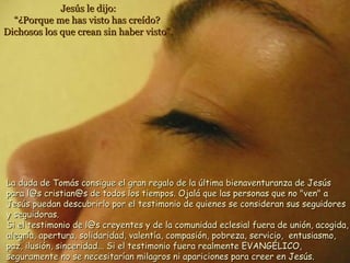 Jesús le dijo:Jesús le dijo:
“¿Porque me has visto has creído?“¿Porque me has visto has creído?
Dichosos los que crean sin haber visto”.Dichosos los que crean sin haber visto”.
La duda de Tomás consigue el gran regalo de la última bienaventuranza de JesúsLa duda de Tomás consigue el gran regalo de la última bienaventuranza de Jesús
para l@s cristian@s de todos los tiempos. Ojalá que las personas que no "ven" apara l@s cristian@s de todos los tiempos. Ojalá que las personas que no "ven" a
Jesús puedan descubrirlo por el testimonio de quienes se consideran sus seguidoresJesús puedan descubrirlo por el testimonio de quienes se consideran sus seguidores
y seguidoras.y seguidoras.
Si el testimonio de l@s creyentes y de la comunidad eclesial fuera de unión, acogida,Si el testimonio de l@s creyentes y de la comunidad eclesial fuera de unión, acogida,
alegría, apertura, solidaridad, valentía, compasión, pobreza, servicio, entusiasmo,alegría, apertura, solidaridad, valentía, compasión, pobreza, servicio, entusiasmo,
paz, ilusión, sinceridad... Si el testimonio fuera realmente EVANGÉLICO,paz, ilusión, sinceridad... Si el testimonio fuera realmente EVANGÉLICO,
seguramente no se necesitarían milagros ni apariciones para creer en Jesús.seguramente no se necesitarían milagros ni apariciones para creer en Jesús.
 