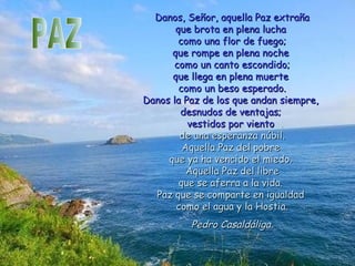 Danos, Señor, aquella Paz extrañaDanos, Señor, aquella Paz extraña
que brota en plena luchaque brota en plena lucha
como una flor de fuego;como una flor de fuego;
que rompe en plena nocheque rompe en plena noche
como un canto escondido;como un canto escondido;
que llega en plena muerteque llega en plena muerte
como un beso esperado.como un beso esperado.
Danos la Paz de los que andan siempre,Danos la Paz de los que andan siempre,
desnudos de ventajas;desnudos de ventajas;
vestidos por vientovestidos por viento
de una esperanza núbil.de una esperanza núbil.
Aquella Paz del pobreAquella Paz del pobre
que ya ha vencido el miedo.que ya ha vencido el miedo.
Aquella Paz del libreAquella Paz del libre
que se aferra a la vida.que se aferra a la vida.
Paz que se comparte en igualdadPaz que se comparte en igualdad
como el agua y la Hostia.como el agua y la Hostia.
Pedro Casaldáliga.Pedro Casaldáliga.
 