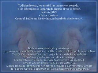 Y, diciendo esto, les enseñó las manos y el costado.
Y los discípulos se llenaron de alegría al ver al Señor.
Jesús repitió:
«Paz a vosotros.
Como el Padre me ha enviado, así también os envío yo».
Jesús es nuestra alegría y nuestra paz.Jesús es nuestra alegría y nuestra paz.
La armonía con nosotr@s mism@s y con l@s demás, con la naturaleza y con Dios.La armonía con nosotr@s mism@s y con l@s demás, con la naturaleza y con Dios.
Tod@s somos enviad@s a hacer lo que hemos visto hacer a Jesús,Tod@s somos enviad@s a hacer lo que hemos visto hacer a Jesús,
a continuar y actualizar su vida y su mensaje.a continuar y actualizar su vida y su mensaje.
El encuentro con Jesús resucitado transforma a las personas,El encuentro con Jesús resucitado transforma a las personas,
llena la vida de alegría, ilusión y paz auténtica.llena la vida de alegría, ilusión y paz auténtica.
Libera del miedo, abre nuevos horizontes e impulsa a dar testimonio creíbleLibera del miedo, abre nuevos horizontes e impulsa a dar testimonio creíble
de la Buena Noticia, a construir el Reino, a hacer visible su Presencia.de la Buena Noticia, a construir el Reino, a hacer visible su Presencia.
 