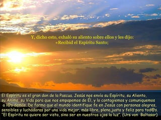 Y, dicho esto, exhaló su aliento sobre ellos y les dijo:
«Recibid el Espíritu Santo;
El Espíritu es el gran don de la Pascua. Jesús nos envía su Espíritu, su Aliento,El Espíritu es el gran don de la Pascua. Jesús nos envía su Espíritu, su Aliento,
su Ánimo, su Vida para que nos empapemos de Él, y lo contagiemos y comuniquemossu Ánimo, su Vida para que nos empapemos de Él, y lo contagiemos y comuniquemos
a l@s demás. De forma que el mundo identifique fe en Jesús con personas alegres,a l@s demás. De forma que el mundo identifique fe en Jesús con personas alegres,
sensibles y luchadoras por una vida mejor, más libre, plena,justa y feliz para tod@s.sensibles y luchadoras por una vida mejor, más libre, plena,justa y feliz para tod@s.
“El Espíritu no quiere ser visto, sino ser en nuestros ojos la luz”. (Urs von Baltasar)“El Espíritu no quiere ser visto, sino ser en nuestros ojos la luz”. (Urs von Baltasar)
 
