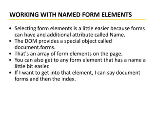 WORKING WITH NAMED FORM ELEMENTS
• Selecting form elements is a little easier because forms
can have and additional attribute called Name.
• The DOM provides a special object called
document.forms.
• That's an array of form elements on the page.
• You can also get to any form element that has a name a
little bit easier.
• If I want to get into that element, I can say document
forms and then the index.
 