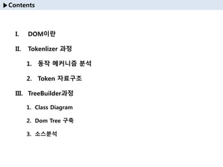 ▶Contents
I. DOM이란
II. Tokenlizer 과정
1. 동작 메커니즘 분석
2. Token 자료구조
III. TreeBuilder과정
1. Class Diagram
2. Dom Tree 구축
3. 소스분석
 