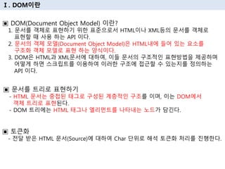 Ⅰ. DOM이란
▣ DOM(Document Object Model) 이란?
1. 문서를 객체로 표현하기 위한 표준으로서 HTML이나 XML등의 문서를 객체로
표현할 때 사용 하는 API 이다.
2. 문서의 객체 모델(Document Object Model)은 HTML내에 들어 있는 요소를
구조화 객체 모델로 표현 하는 양식이다.
3. DOM은 HTML과 XML문서에 대하여, 이들 문서의 구조적인 표현방법을 제공하며
어떻게 하면 스크립트를 이용하여 이러한 구조에 접근할 수 있는지를 정의하는
API 이다.
▣ 문서를 트리로 표현하기
- HTML 문서는 중첩된 태그로 구성된 계층적인 구조를 이며, 이는 DOM에서
객체 트리로 표현된다.
- DOM 트리에는 HTML 태그나 엘리먼트를 나타내는 노드가 담긴다.
▣ 토큰화
- 전달 받은 HTML 문서(Source)에 대하여 Char 단위로 해석 토큰화 처리를 진행한다.
 