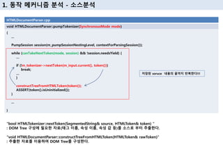 1. 동작 메커니즘 분석 - 소스분석
HTMLDocumentParser.cpp
void HTMLDocumentParser::pumpTokenizer(SynchronousMode mode)
{
...
PumpSession session(m_pumpSessionNestingLevel, contextForParsingSession());
while (canTakeNextToken(mode, session) && !session.needsYield) {
…
if (!m_tokenizer->nextToken(m_input.current(), token()))
break;
…
}
constructTreeFromHTMLToken(token());
ASSERT(token().isUninitialized());
}
...
}
저장된 soruce 내용의 끝까지 반복한다!!!
“bool HTMLTokenizer::nextToken(SegmentedString& source, HTMLToken& token) “
: DOM Tree 구성에 필요한 자료(태그 이름, 속성 이름, 속성 값 등)를 소스로 부터 추출한다.
“void HTMLDocumentParser::constructTreeFromHTMLToken(HTMLToken& rawToken)”
: 추출한 자료를 이용하여 DOM Tree를 구성한다.
 