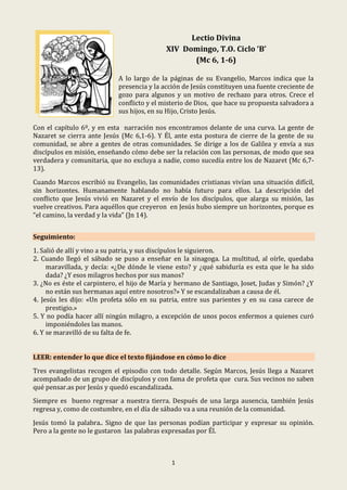 1
Lectio Divina
XIV Domingo, T.O. Ciclo ‘B’
(Mc 6, 1-6)
A lo largo de la páginas de su Evangelio, Marcos indica que la
presencia y la acción de Jesús constituyen una fuente creciente de
gozo para algunos y un motivo de rechazo para otros. Crece el
conflicto y el misterio de Dios, que hace su propuesta salvadora a
sus hijos, en su Hijo, Cristo Jesús.
Con el capítulo 6º, y en esta narración nos encontramos delante de una curva. La gente de
Nazaret se cierra ante Jesús (Mc 6,1-6). Y Él, ante esta postura de cierre de la gente de su
comunidad, se abre a gentes de otras comunidades. Se dirige a los de Galilea y envía a sus
discípulos en misión, enseñando cómo debe ser la relación con las personas, de modo que sea
verdadera y comunitaria, que no excluya a nadie, como sucedía entre los de Nazaret (Mc 6,7-
13).
Cuando Marcos escribió su Evangelio, las comunidades cristianas vivían una situación difícil,
sin horizontes. Humanamente hablando no había futuro para ellos. La descripción del
conflicto que Jesús vivió en Nazaret y el envío de los discípulos, que alarga su misión, las
vuelve creativos. Para aquéllos que creyeron en Jesús hubo siempre un horizontes, porque es
“el camino, la verdad y la vida” (Jn 14).
Seguimiento:
1. Salió de allí y vino a su patria, y sus discípulos le siguieron.
2. Cuando llegó el sábado se puso a enseñar en la sinagoga. La multitud, al oírle, quedaba
maravillada, y decía: «¿De dónde le viene esto? y ¿qué sabiduría es esta que le ha sido
dada? ¿Y esos milagros hechos por sus manos?
3. ¿No es éste el carpintero, el hijo de María y hermano de Santiago, Joset, Judas y Simón? ¿Y
no están sus hermanas aquí entre nosotros?» Y se escandalizaban a causa de él.
4. Jesús les dijo: «Un profeta sólo en su patria, entre sus parientes y en su casa carece de
prestigio.»
5. Y no podía hacer allí ningún milagro, a excepción de unos pocos enfermos a quienes curó
imponiéndoles las manos.
6. Y se maravilló de su falta de fe.
LEER: entender lo que dice el texto fijándose en cómo lo dice
Tres evangelistas recogen el episodio con todo detalle. Según Marcos, Jesús llega a Nazaret
acompañado de un grupo de discípulos y con fama de profeta que cura. Sus vecinos no saben
qué pensar.as por Jesús y quedó escandalizada.
Siempre es bueno regresar a nuestra tierra. Después de una larga ausencia, también Jesús
regresa y, como de costumbre, en el día de sábado va a una reunión de la comunidad.
Jesús tomó la palabra.. Signo de que las personas podían participar y expresar su opinión.
Pero a la gente no le gustaron las palabras expresadas por Él.
 