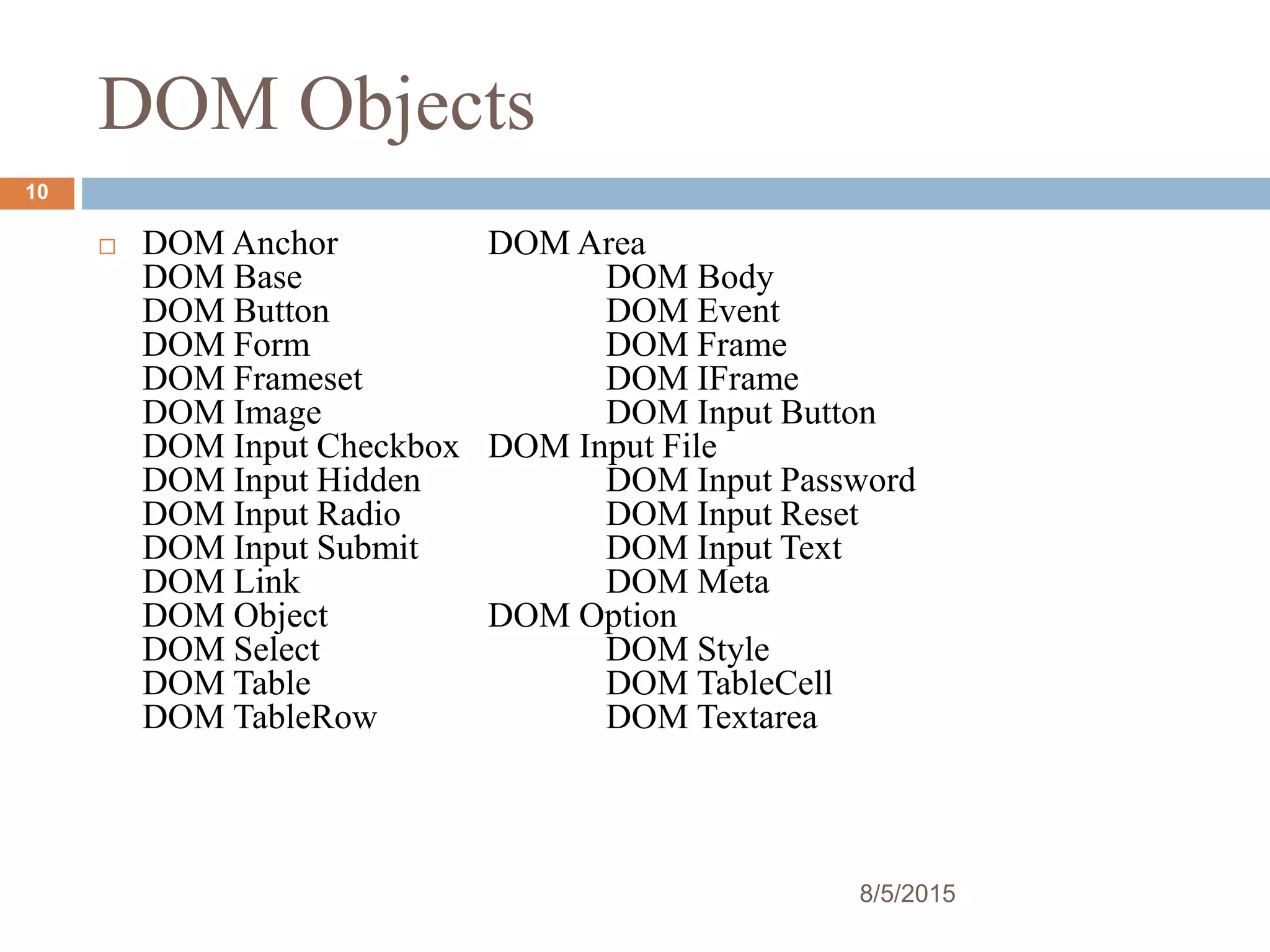 DOM Objects
 DOM Anchor DOM Area
DOM Base DOM Body
DOM Button DOM Event
DOM Form DOM Frame
DOM Frameset DOM IFrame
DOM Image DOM Input Button
DOM Input Checkbox DOM Input File
DOM Input Hidden DOM Input Password
DOM Input Radio DOM Input Reset
DOM Input Submit DOM Input Text
DOM Link DOM Meta
DOM Object DOM Option
DOM Select DOM Style
DOM Table DOM TableCell
DOM TableRow DOM Textarea
8/5/2015
10
 