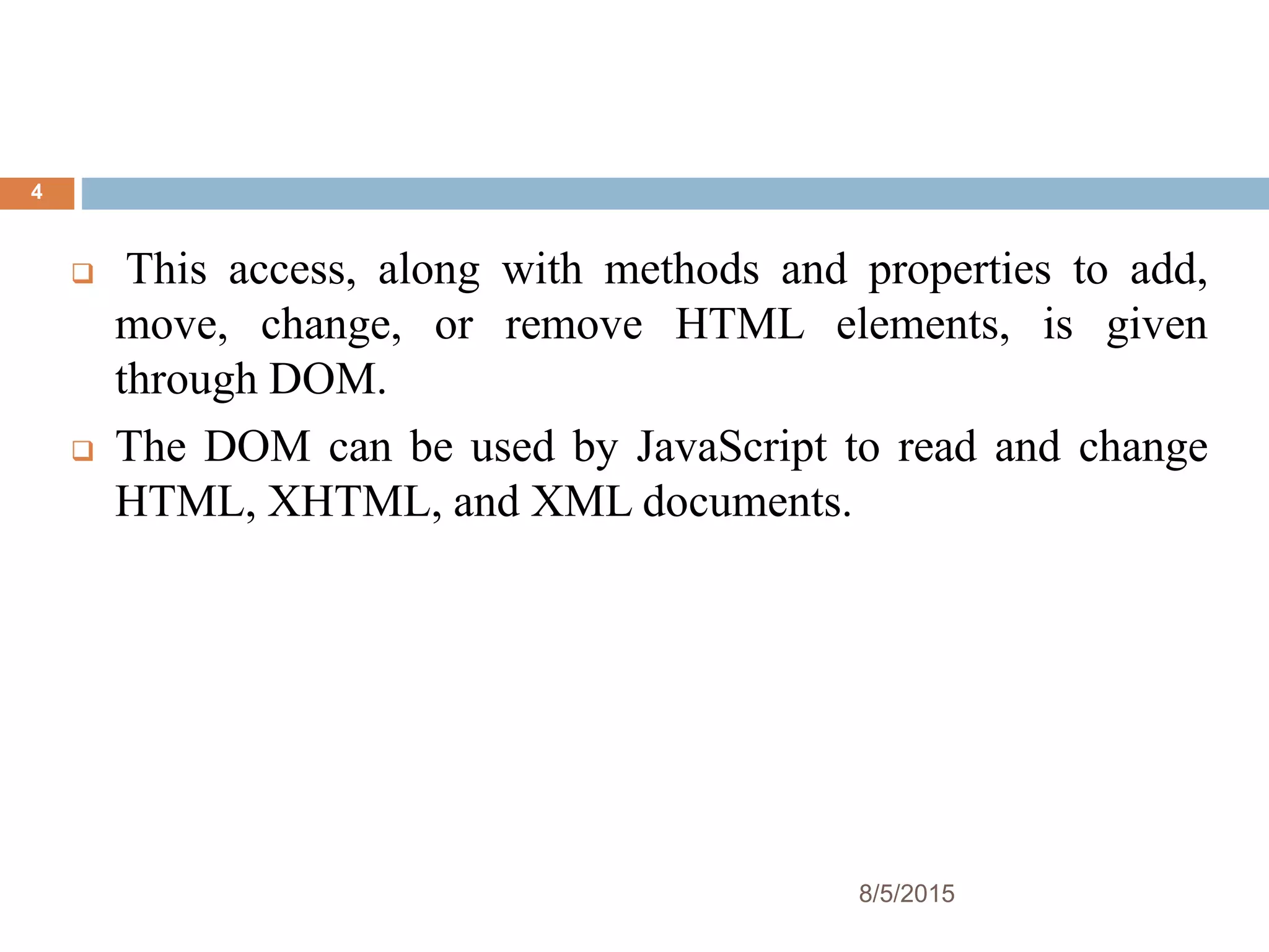  This access, along with methods and properties to add,
move, change, or remove HTML elements, is given
through DOM.
 The DOM can be used by JavaScript to read and change
HTML, XHTML, and XML documents.
8/5/2015
4
 