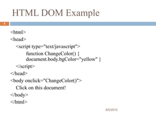 HTML DOM Example
<html>
<head>
<script type="text/javascript">
function ChangeColor() {
document.body.bgColor="yellow" }
</script>
</head>
<body onclick="ChangeColor()">
Click on this document!
</body>
</html>
8/5/2015
8
 