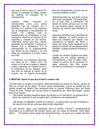 3
aquí que tu siervo viene a ti manso” En
verdad, el evangelio de Mateo pudiera
ser definido, el evangelio de la
mansedumbre.
También Pablo recuerda la
mansedumbre como una actitud
específica del ser cristiano. En 2
Corintios 10,1 exhorta a los creyentes
“por la benignidad y mansedumbre de
Cristo”. En Gálatas 5,22 la
mansedumbre es considerada un fruto
del Espíritu Santo en el corazón de los
creyentes y consiste en ser mansos,
moderados, lentos para herir, dulces,
pacientes con los demás. Y todavía en
Efesios 4,32 y Colosenses 3,12 la
mansedumbre es un comportamiento
que deriva de ser cristiano y es una
señal que caracteriza al hombre nuevo
de Cristo.
Y finalmente, una indicación elocuente
nos viene de la 1 Pedro 3,3-4: “Su
ornato no ha de ser el exterior, cabellos
rizados, ataviados con collares de oro o
la compostura de los vestidos, traten
más bien de adornar el interior de su
corazón con un espíritu incorruptible
lleno de mansedumbre y de paz que es
lo precioso delante de Dios”.
“Bienaventurados los que lloran porque
ellos serán consolados”. Se puede llorar
por un gran dolor o sufrimiento. Tal
estado de ánimo subraya que se trata
de una situación grave, aunque no se
indiquen los motivos para identificar la
causa.
Queriendo identificar hoy la identidad de
estos “afligidos” se podría pensar en
todos los cristianos que desean con
vehemencia la llegada del Reino y
sufren por tantas cosas negativas en la
Iglesia; al contrario de preocuparse de la
santidad, la Iglesia presenta divisiones y
heridas.
Pueden ser también aquellos que están
afligidos por sus propios pecados e
inconsistencias y que, en algún modo,
vuelven al camino de la conversión. A
estas personas sólo Dios puede
llevarles la novedad de la “consolación”.
II. MEDITAR: aplicar lo que dice el texto a nuestra vida
El primer grito va dirigido a los pobres: “Bienaventurados los pobres de espíritu, porque de
ellos es el reino de los cielos”. El lector queda desorientado: ¿cómo es posible que los
pobres puedan ser felices? Dios representa toda su riqueza. Podríamos decir con Santa
Teresa de Ávila: “Felices son los que hacen la experiencia del “¡Sólo Dios basta!”, porque
Dios es su riqueza.
 ¿Sé aceptar aquellos pequeños signos de pobreza en mi vida diaria? ¿la pobreza de la
salud, las carencias, lo que no logro tener? ¿Cuáles son mis pretensiones?
¿Sé aceptar mi fragilidad? ¿Quién es mi apoyo? ¿Le pido a Dios que sea mi fortaleza o
me cojo de las criaturas, para que ellas me den seguridad?
En este Sermón Jesús ¿qué significado tiene el término “mansos”? Verdaderamente
iluminadora es la definición del hombre manso que nos ofrece el Cardenal Carlo María
Martín: “El hombre manso, según las bienaventuranzas, es aquel que, a pesar del ardor
 